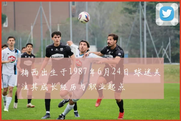 梅西出生于1987年6月24日 球迷关注其成长经历与职业起点
