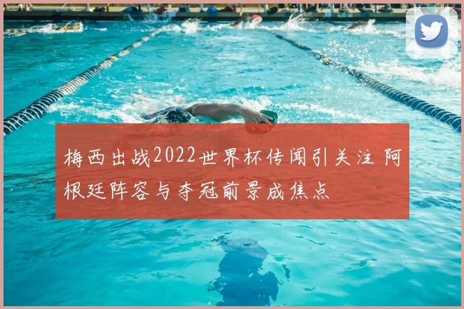 梅西出战2022世界杯传闻引关注 阿根廷阵容与夺冠前景成焦点
