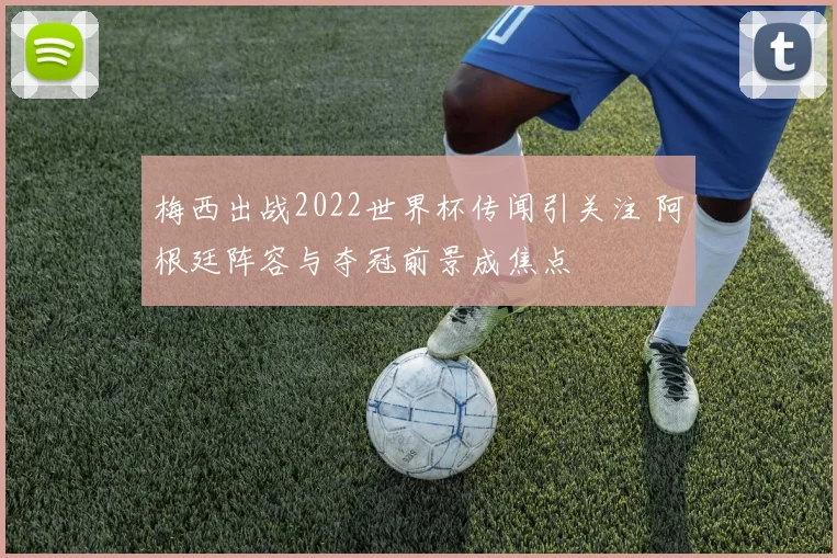 梅西出战2022世界杯传闻引关注 阿根廷阵容与夺冠前景成焦点