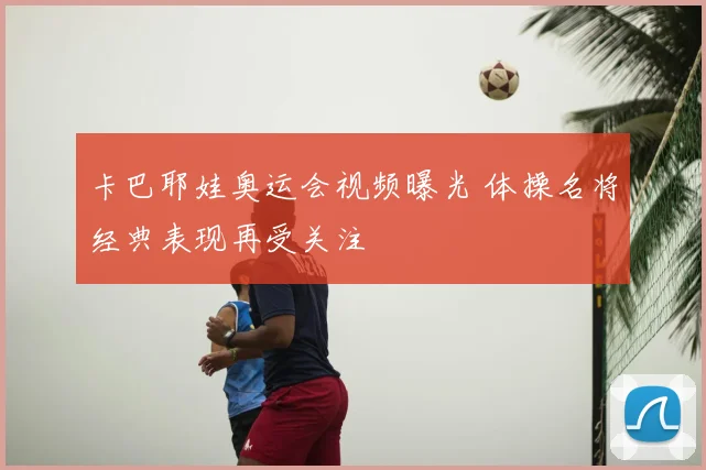卡巴耶娃奥运会视频曝光 体操名将经典表现再受关注