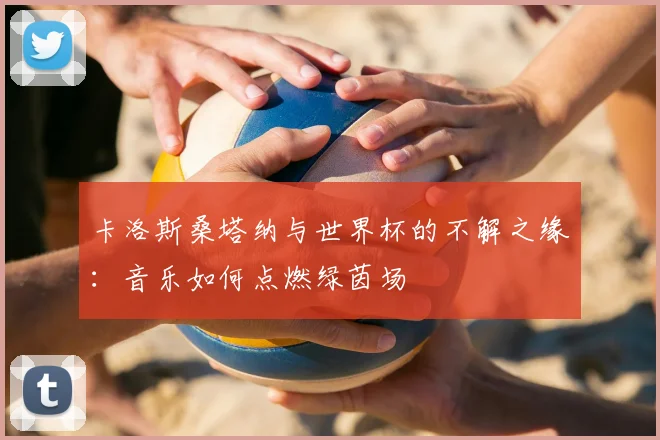 卡洛斯桑塔纳与世界杯的不解之缘:音乐如何点燃绿茵场