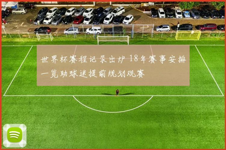 世界杯赛程记录出炉 18年赛事安排一览助球迷提前规划观赛