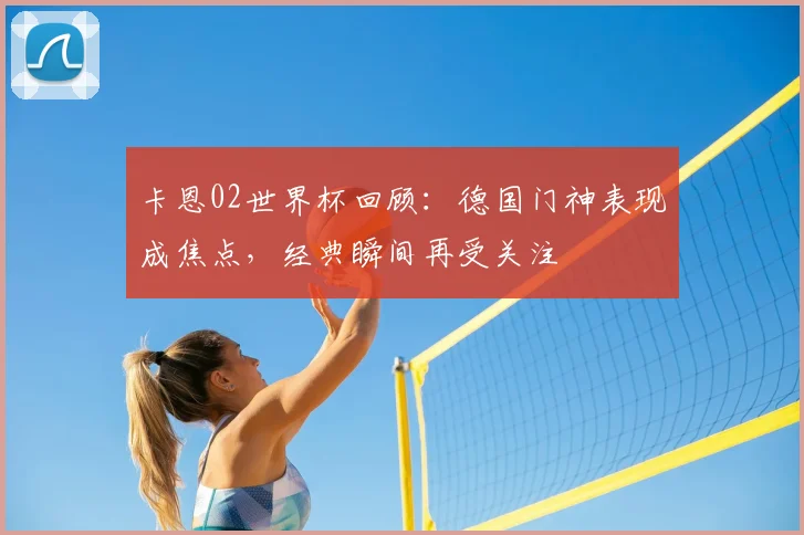 卡恩02世界杯回顾：德国门神表现成焦点，经典瞬间再受关注