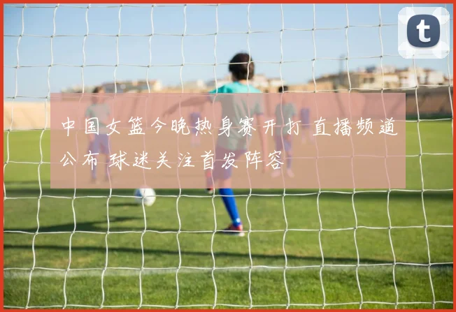 中国女篮今晚热身赛开打 直播频道公布 球迷关注首发阵容