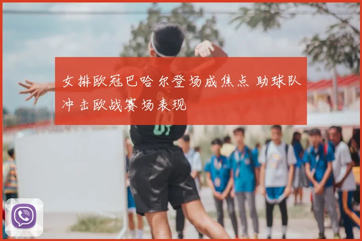 女排欧冠巴哈尔登场成焦点 助球队冲击欧战赛场表现