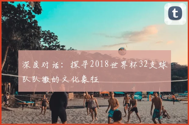 深度对话:探寻2018世界杯32支球队队徽的文化象征