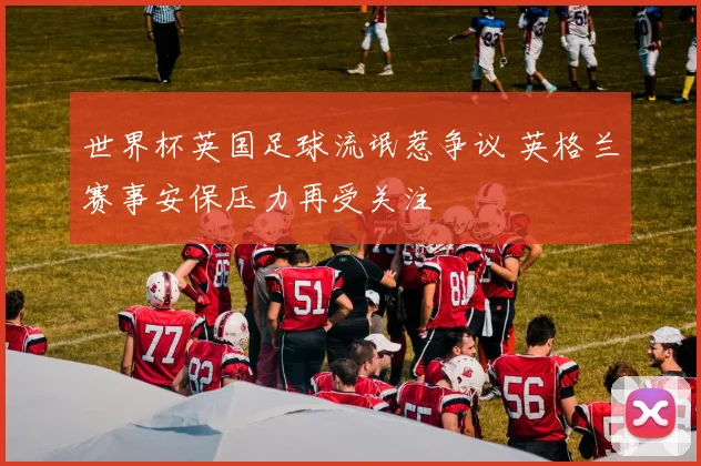 世界杯英国足球流氓惹争议 英格兰赛事安保压力再受关注
