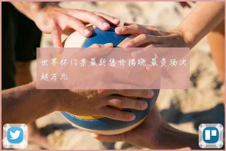 世界杯门票最新售价揭晓 最贵场次超万元