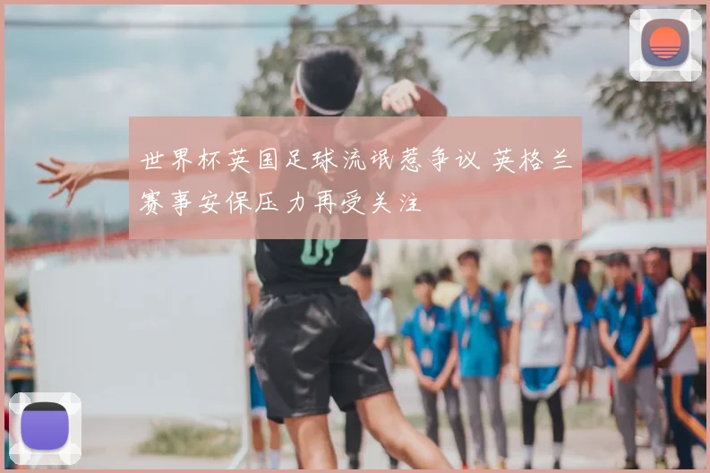 世界杯英国足球流氓惹争议 英格兰赛事安保压力再受关注