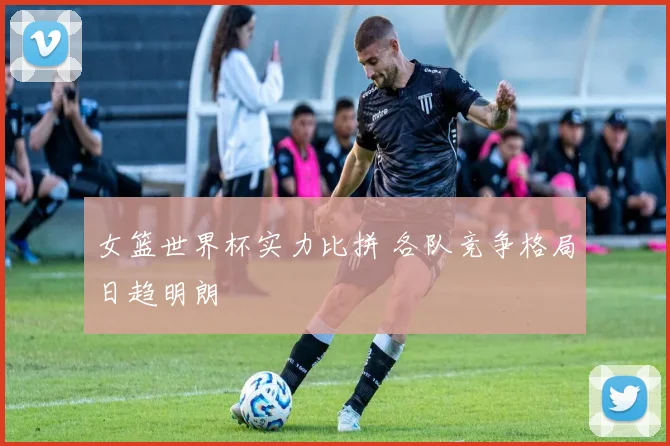 女篮世界杯实力比拼 各队竞争格局日趋明朗