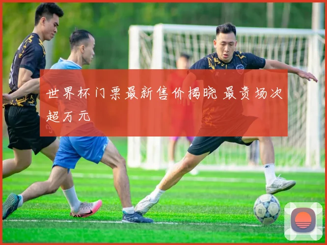 世界杯门票最新售价揭晓 最贵场次超万元