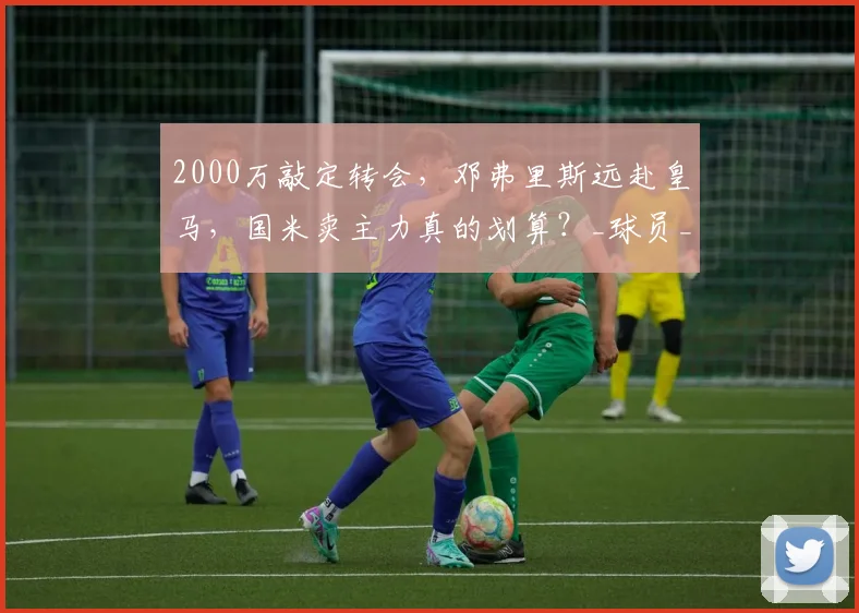 2000万敲定转会,邓弗里斯远赴皇马,国米卖主力真的划算?_球员_战术_体系