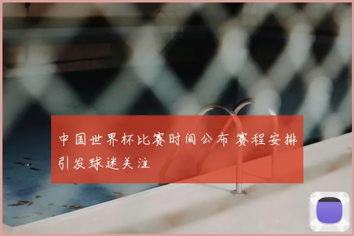 中国世界杯比赛时间公布 赛程安排引发球迷关注