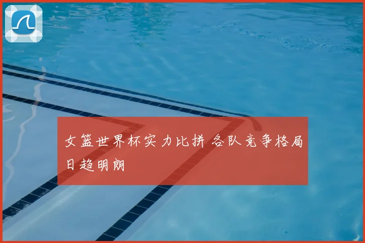 女篮世界杯实力比拼 各队竞争格局日趋明朗