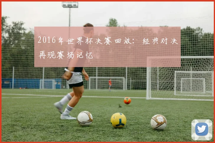 2016年世界杯决赛回放：经典对决再现赛场记忆