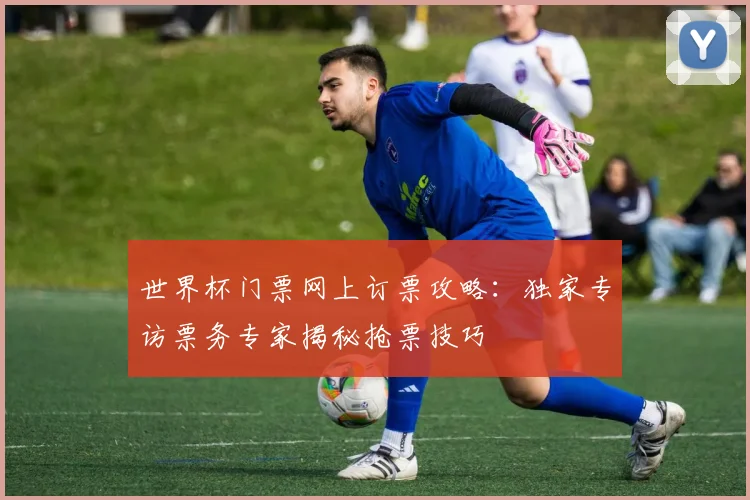 世界杯门票网上订票攻略：独家专访票务专家揭秘抢票技巧