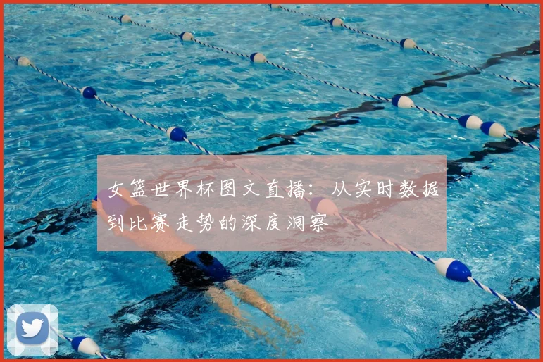 女篮世界杯图文直播：从实时数据到比赛走势的深度洞察