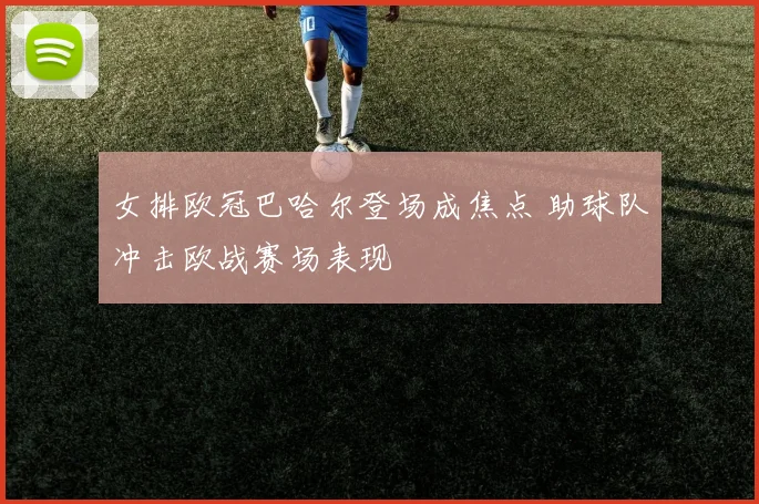 女排欧冠巴哈尔登场成焦点 助球队冲击欧战赛场表现