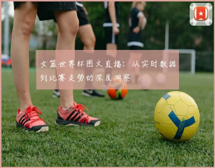 女篮世界杯图文直播：从实时数据到比赛走势的深度洞察